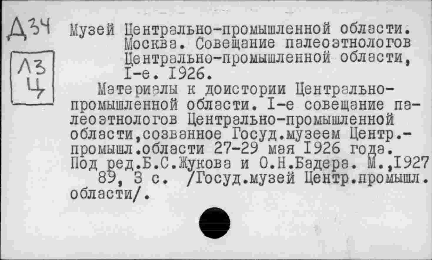 ﻿Музей Центрально-промышленной области. Москва. Совещание палеоэтнологов Центрально-промышленной области. 1-е. 1926.
Материалы к доистории Центральнопромышленной области. 1-е совещание палеоэтнологов Центрально-промышленной области,созванное Госуд.музеем Центр.-промышл.области 27-29 мая 1926 года. Под ред.Б.С.Жукова и О.Н.Бадера. М.,1927
89, 3 с. /Госуд.музей Центр.промышл. области/.